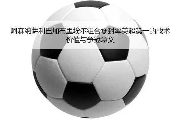 阿森纳萨利巴加布里埃尔组合零封率英超第一的战术价值与争冠意义